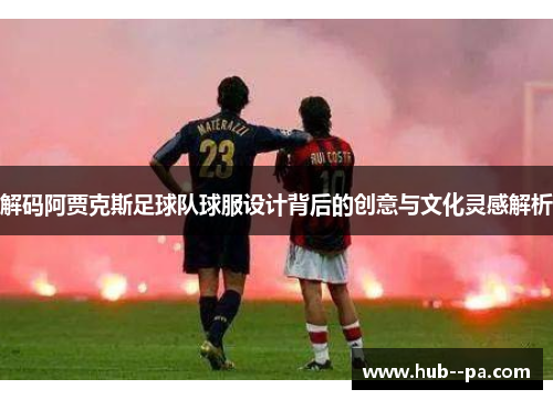 解码阿贾克斯足球队球服设计背后的创意与文化灵感解析
