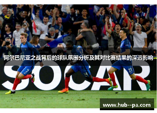 阿尔巴尼亚之战背后的球队氛围分析及其对比赛结果的深远影响